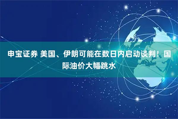 申宝证券 美国、伊朗可能在数日内启动谈判！国际油价大幅跳水