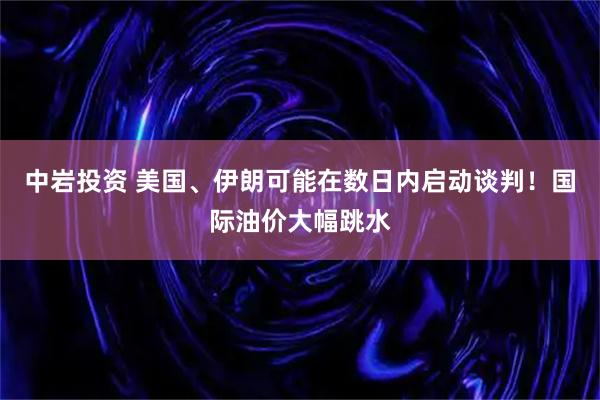 中岩投资 美国、伊朗可能在数日内启动谈判！国际油价大幅跳水