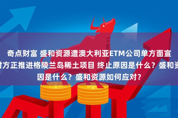 奇点财富 盛和资源遭澳大利亚ETM公司单方面宣布合作终止 对方正推进格陵兰岛稀土项目 终止原因是什么？盛和资源如何应对？