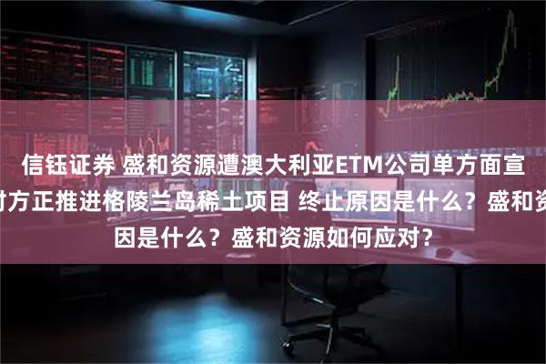 信钰证券 盛和资源遭澳大利亚ETM公司单方面宣布合作终止 对方正推进格陵兰岛稀土项目 终止原因是什么？盛和资源如何应对？