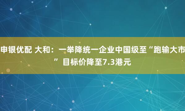 申银优配 大和：一举降统一企业中国级至“跑输大市” 目标价降至7.3港元