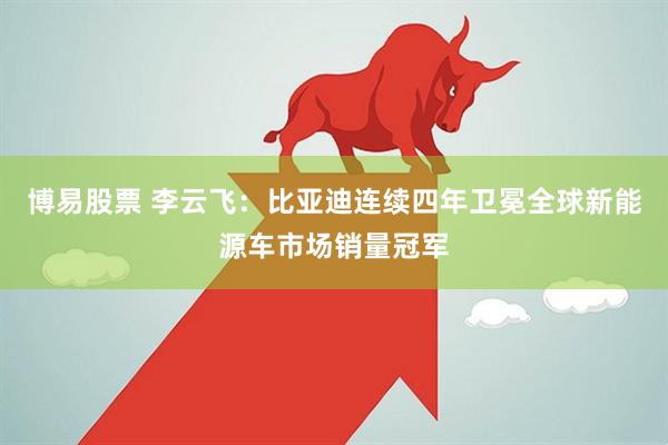 博易股票 李云飞：比亚迪连续四年卫冕全球新能源车市场销量冠军