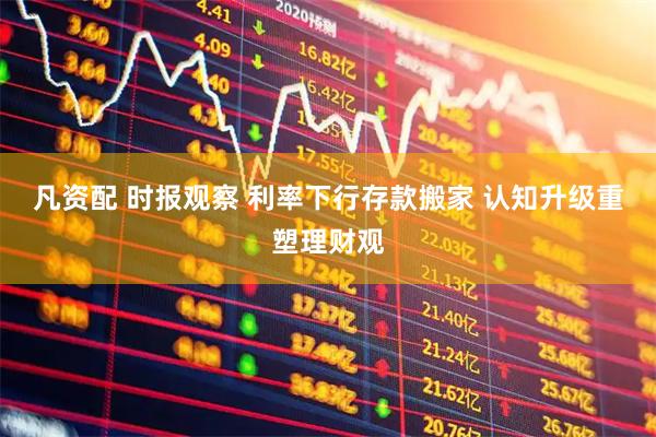 凡资配 时报观察 利率下行存款搬家 认知升级重塑理财观
