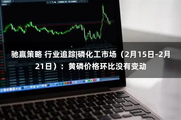 驰赢策略 行业追踪|磷化工市场（2月15日-2月21日）：黄磷价格环比没有变动