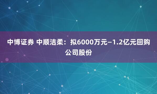 中博证券 中顺洁柔：拟6000万元—1.2亿元回购公司股份