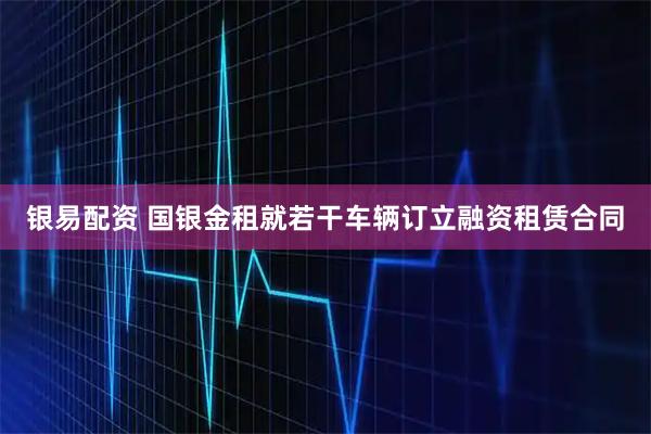 银易配资 国银金租就若干车辆订立融资租赁合同