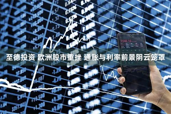 至德投资 欧洲股市重挫 通胀与利率前景阴云笼罩