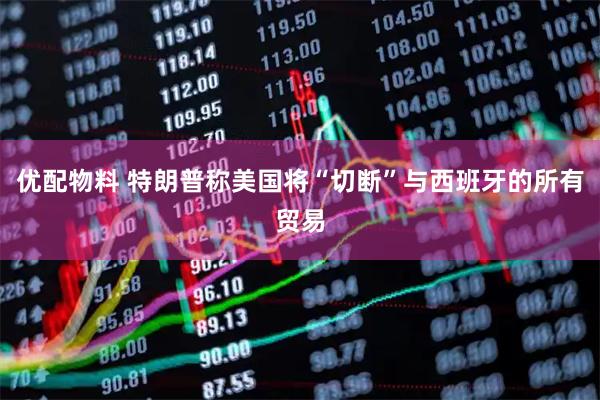 优配物料 特朗普称美国将“切断”与西班牙的所有贸易