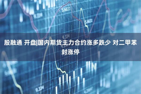 股融通 开盘|国内期货主力合约涨多跌少 对二甲苯封涨停