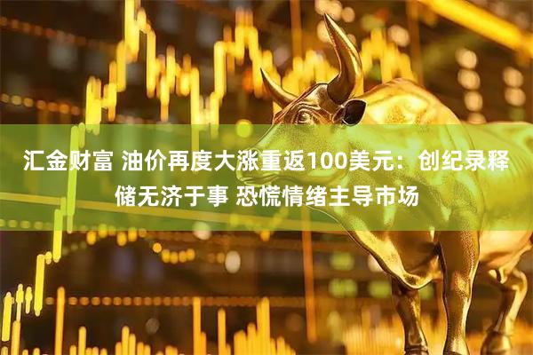 汇金财富 油价再度大涨重返100美元：创纪录释储无济于事 恐慌情绪主导市场
