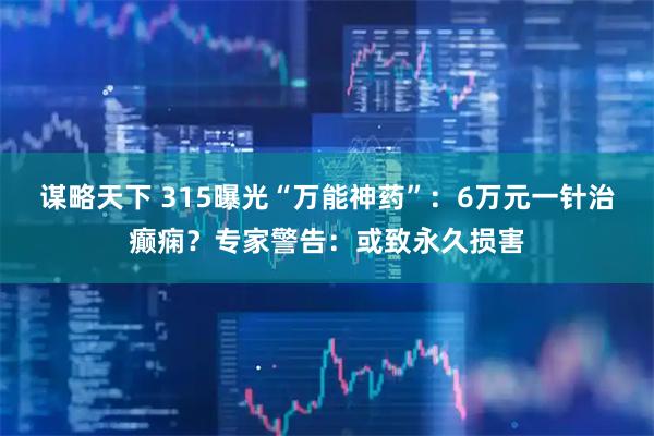谋略天下 315曝光“万能神药”：6万元一针治癫痫？专家警告：或致永久损害