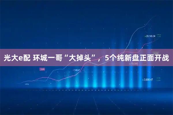 光大e配 环城一哥“大掉头”，5个纯新盘正面开战