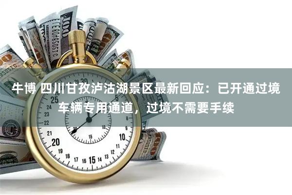 牛博 四川甘孜泸沽湖景区最新回应：已开通过境车辆专用通道，过境不需要手续