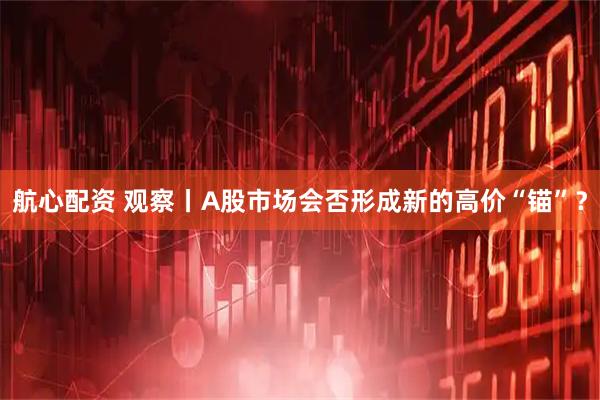 航心配资 观察丨A股市场会否形成新的高价“锚”？