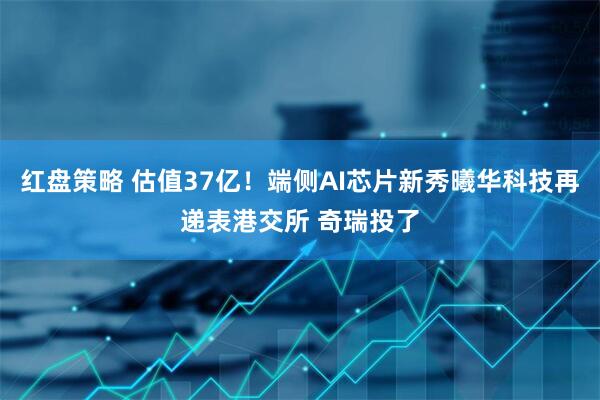 红盘策略 估值37亿！端侧AI芯片新秀曦华科技再递表港交所 奇瑞投了