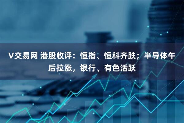 V交易网 港股收评:恒指、恒科齐跌;半导体午后拉涨,银行、有色活跃