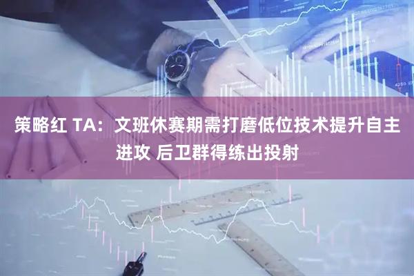 策略红 TA：文班休赛期需打磨低位技术提升自主进攻 后卫群得练出投射