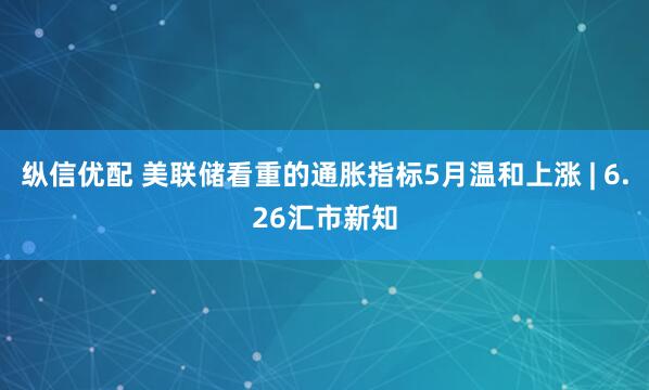 纵信优配 美联储看重的通胀指标5月温和上涨 | 6.26汇市新知