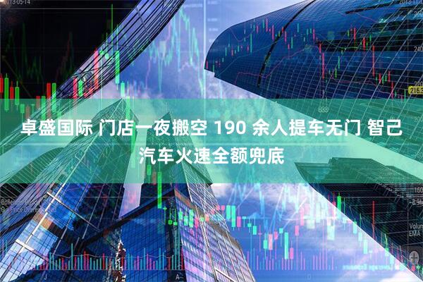 卓盛国际 门店一夜搬空 190 余人提车无门 智己汽车火速全额兜底