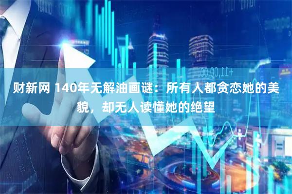 财新网 140年无解油画谜：所有人都贪恋她的美貌，却无人读懂她的绝望