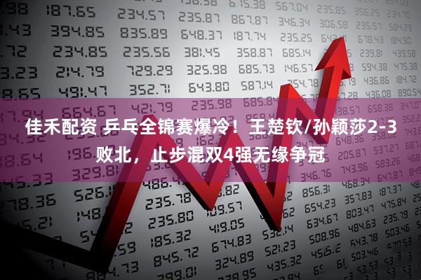 佳禾配资 乒乓全锦赛爆冷!王楚钦/孙颖莎2-3败北,止步混双4强无缘争冠