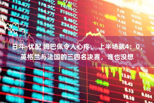 日斗-优配 姆巴佩令人心疼。 上半场就4：0，英格兰与法国的三四名决赛，谁也没想