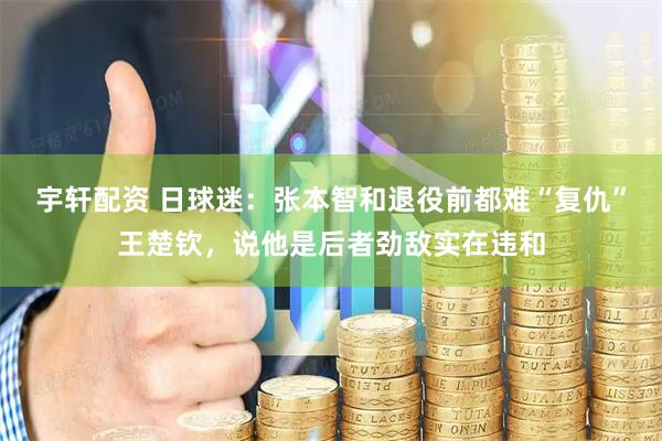 宇轩配资 日球迷：张本智和退役前都难“复仇”王楚钦，说他是后者劲敌实在违和