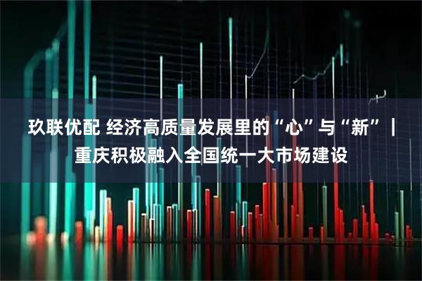 玖联优配 经济高质量发展里的“心”与“新”｜重庆积极融入全国统一大市场建设