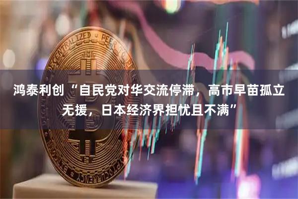 鸿泰利创 “自民党对华交流停滞，高市早苗孤立无援，日本经济界担忧且不满”